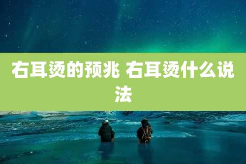 右耳烫的预兆 右耳烫什么说法