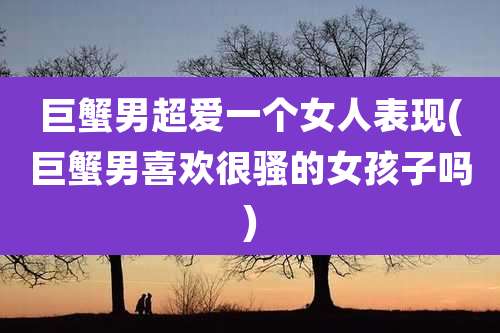 巨蟹男超爱一个女人表现(巨蟹男喜欢很骚的女孩子吗)