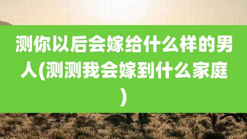 测你以后会嫁给什么样的男人(测测我会嫁到什么家庭)