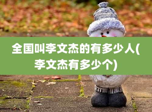 全国叫李文杰的有多少人(李文杰有多少个)