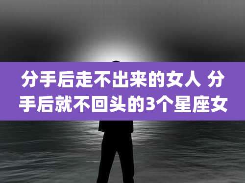 分手后走不出来的女人 分手后就不回头的3个星座女