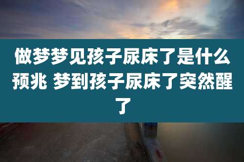 做梦梦见孩子尿床了是什么预兆 梦到孩子尿床了突然醒了