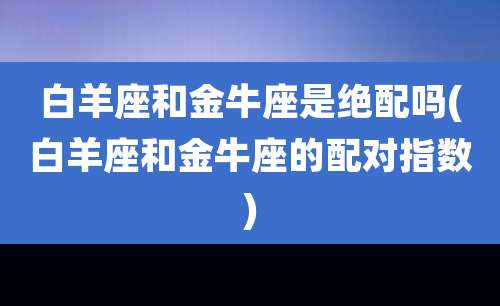 白羊座和金牛座是绝配吗(白羊座和金牛座的配对指数)