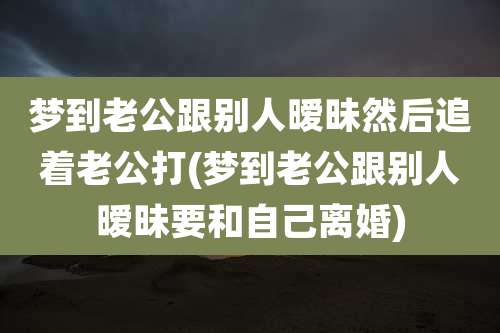 梦到老公跟别人暧昧然后追着老公打(梦到老公跟别人暧昧要和自己离婚)