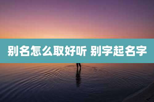 别名怎么取好听 别字起名字
