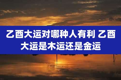 乙酉大运对哪种人有利 乙酉大运是木运还是金运
