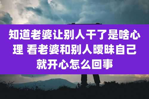 知道老婆让别人干了是啥心理 看老婆和别人暧昧自己就开心怎么回事