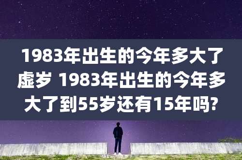 1983年出生的今年多大了虚岁 1983年出生的今年多大了到55岁还有15年吗?