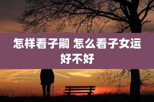 怎样看子嗣 怎么看子女运好不好