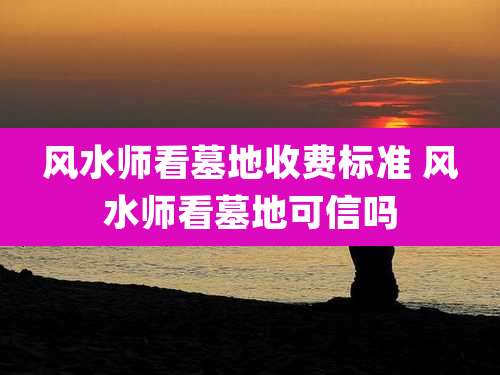 风水师看墓地收费标准 风水师看墓地可信吗