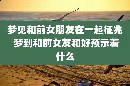 梦见和前女朋友在一起征兆 梦到和前女友和好预示着什么