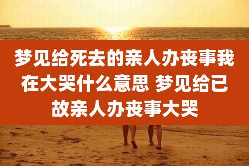 梦见给死去的亲人办丧事我在大哭什么意思 梦见给已故亲人办丧事大哭