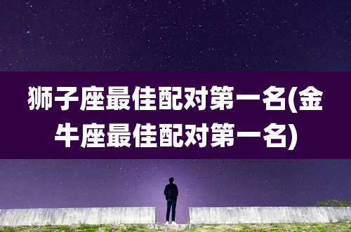 狮子座最佳配对第一名(金牛座最佳配对第一名)
