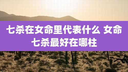 七杀在女命里代表什么 女命七杀最好在哪柱