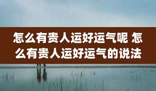 怎么有贵人运好运气呢 怎么有贵人运好运气的说法