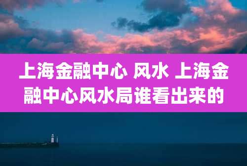 上海金融中心 风水 上海金融中心风水局谁看出来的