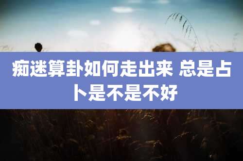 痴迷算卦如何走出来 总是占卜是不是不好