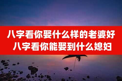 八字看你娶什么样的老婆好 八字看你能娶到什么媳妇