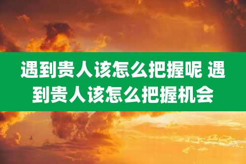 遇到贵人该怎么把握呢 遇到贵人该怎么把握机会