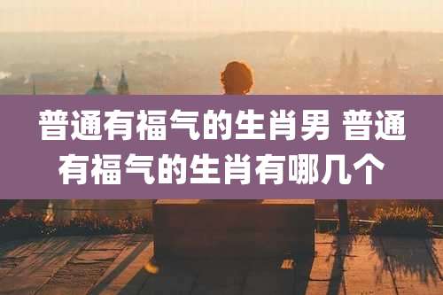 普通有福气的生肖男 普通有福气的生肖有哪几个