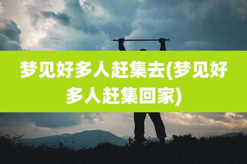 梦见好多人赶集去(梦见好多人赶集回家)