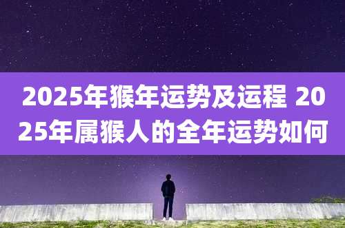 2025年猴年运势及运程 2025年属猴人的全年运势如何