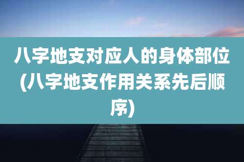 八字地支对应人的身体部位(八字地支作用关系先后顺序)