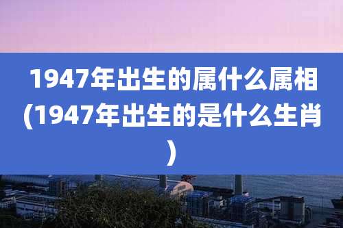 1947年出生的属什么属相(1947年出生的是什么生肖)