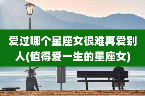 爱过哪个星座女很难再爱别人(值得爱一生的星座女)