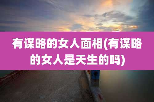 有谋略的女人面相(有谋略的女人是天生的吗)