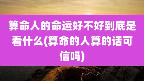 算命人的命运好不好到底是看什么(算命的人算的话可信吗)