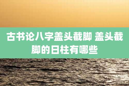 古书论八字盖头截脚 盖头截脚的日柱有哪些