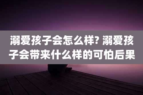 溺爱孩子会怎么样? 溺爱孩子会带来什么样的可怕后果