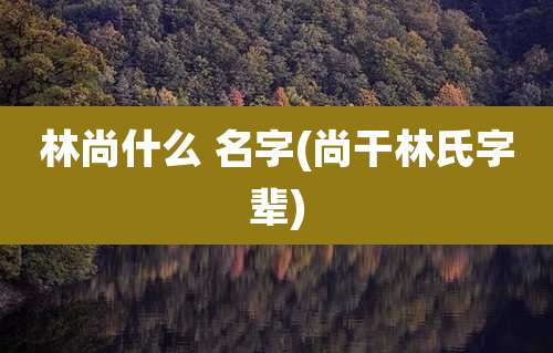 林尚什么 名字(尚干林氏字辈)