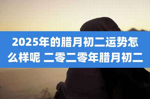 2025年的腊月初二运势怎么样呢 二零二零年腊月初二