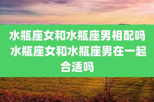 水瓶座女和水瓶座男相配吗 水瓶座女和水瓶座男在一起合适吗