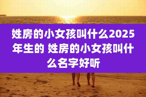 姓房的小女孩叫什么2025年生的 姓房的小女孩叫什么名字好听