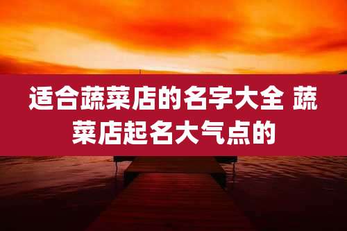 适合蔬菜店的名字大全 蔬菜店起名大气点的