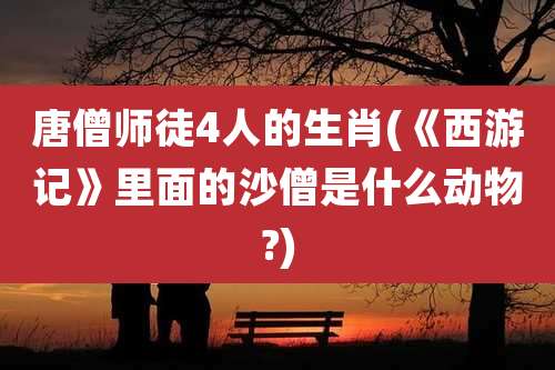 唐僧师徒4人的生肖(《西游记》里面的沙僧是什么动物?)