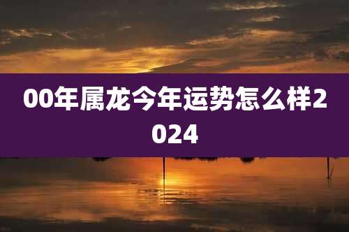 00年属龙今年运势怎么样2024