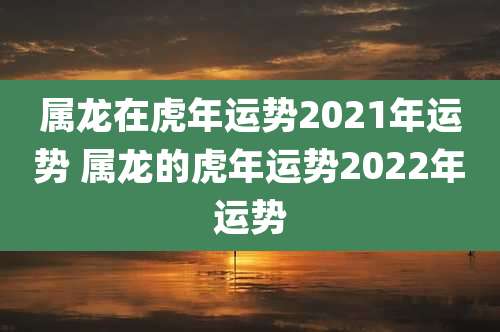 属龙在虎年运势2021年运势 属龙的虎年运势2022年运势