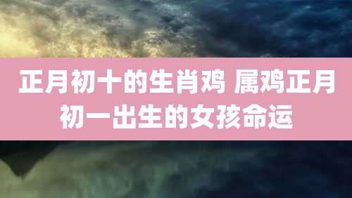正月初十的生肖鸡 属鸡正月初一出生的女孩命运