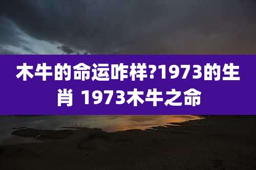 木牛的命运咋样?1973的生肖 1973木牛之命