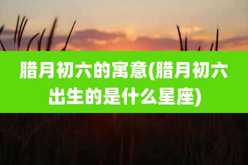 腊月初六的寓意(腊月初六出生的是什么星座)