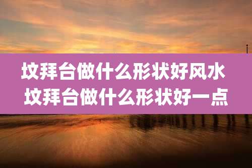 坟拜台做什么形状好风水 坟拜台做什么形状好一点