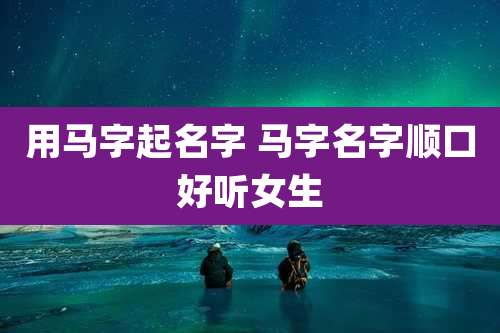 用马字起名字 马字名字顺口好听女生
