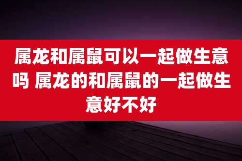属龙和属鼠可以一起做生意吗 属龙的和属鼠的一起做生意好不好