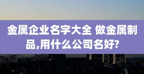 金属企业名字大全 做金属制品,用什么公司名好?