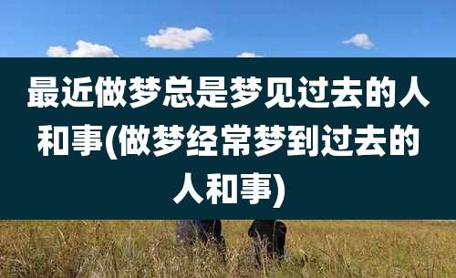 最近做梦总是梦见过去的人和事(做梦经常梦到过去的人和事)
