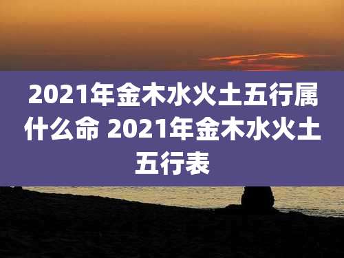 2021年金木水火土五行属什么命 2021年金木水火土五行表